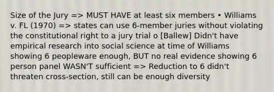 Size of the Jury => MUST HAVE at least six members • Williams v. FL (1970) => states can use 6-member juries without violating the constitutional right to a jury trial o [Ballew] Didn't have empirical research into social science at time of Williams showing 6 peopleware enough, BUT no real evidence showing 6 person panel WASN'T sufficient => Reduction to 6 didn't threaten cross-section, still can be enough diversity