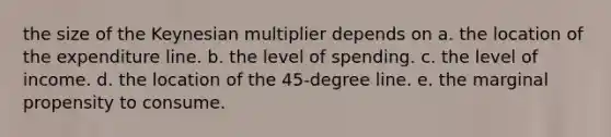 the size of the Keynesian multiplier depends on a. the location of the expenditure line. b. the level of spending. c. the level of income. d. the location of the 45-degree line. e. the marginal propensity to consume.