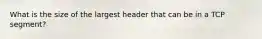 What is the size of the largest header that can be in a TCP segment?