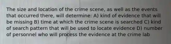 The size and location of the crime scene, as well as the events that occurred there, will determine: A) kind of evidence that will be missing B) time at which the crime scene is searched C) kind of search pattern that will be used to locate evidence D) number of personnel who will process the evidence at the crime lab