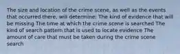 The size and location of the crime scene, as well as the events that occurred there, will determine: The kind of evidence that will be missing The time at which the crime scene is searched The kind of search pattern that is used to locate evidence The amount of care that must be taken during the crime scene search