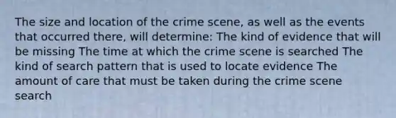 The size and location of the crime scene, as well as the events that occurred there, will determine: The kind of evidence that will be missing The time at which the crime scene is searched The kind of search pattern that is used to locate evidence The amount of care that must be taken during the crime scene search