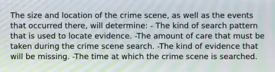 The size and location of the crime​ scene, as well as the events that occurred​ there, will​ determine: - The kind of search pattern that is used to locate evidence. -The amount of care that must be taken during the crime scene search. -The kind of evidence that will be missing. -The time at which the crime scene is searched.