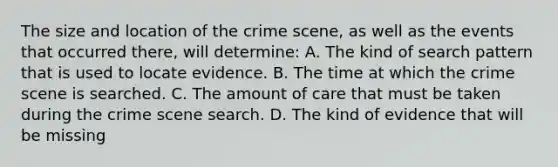 The size and location of the crime​ scene, as well as the events that occurred​ there, will​ determine: A. The kind of search pattern that is used to locate evidence. B. The time at which the crime scene is searched. C. The amount of care that must be taken during the crime scene search. D. The kind of evidence that will be missing