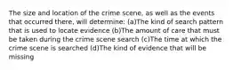 The size and location of the crime scene, as well as the events that occurred there, will determine: (a)The kind of search pattern that is used to locate evidence (b)The amount of care that must be taken during the crime scene search (c)The time at which the crime scene is searched (d)The kind of evidence that will be missing