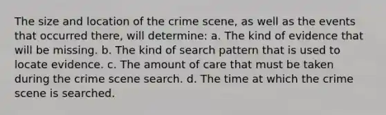 The size and location of the crime scene, as well as the events that occurred there, will determine: a. The kind of evidence that will be missing. b. The kind of search pattern that is used to locate evidence. c. The amount of care that must be taken during the crime scene search. d. The time at which the crime scene is searched.