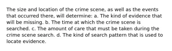 The size and location of the crime scene, as well as the events that occurred there, will determine: a. The kind of evidence that will be missing. b. The time at which the crime scene is searched. c. The amount of care that must be taken during the crime scene search. d. The kind of search pattern that is used to locate evidence.