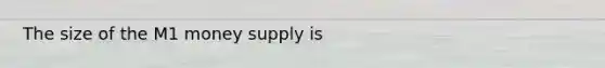 The size of the M1 money supply is