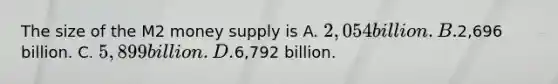 The size of the M2 money supply is A. 2,054 billion. B.2,696 billion. C. 5,899 billion. D.6,792 billion.