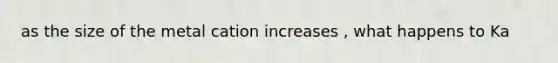 as the size of the metal cation increases , what happens to Ka
