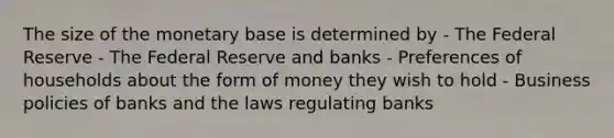 The size of the monetary base is determined by - The Federal Reserve - The Federal Reserve and banks - Preferences of households about the form of money they wish to hold - Business policies of banks and the laws regulating banks