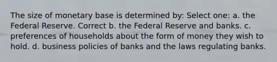 The size of monetary base is determined by: Select one: a. the Federal Reserve. Correct b. the Federal Reserve and banks. c. preferences of households about the form of money they wish to hold. d. business policies of banks and the laws regulating banks.