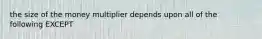 the size of the money multiplier depends upon all of the following EXCEPT