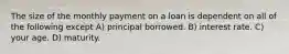 The size of the monthly payment on a loan is dependent on all of the following except A) principal borrowed. B) interest rate. C) your age. D) maturity.