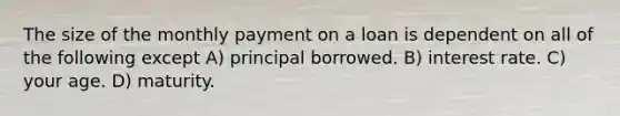 The size of the monthly payment on a loan is dependent on all of the following except A) principal borrowed. B) interest rate. C) your age. D) maturity.