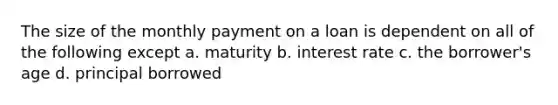 The size of the monthly payment on a loan is dependent on all of the following except a. maturity b. interest rate c. the borrower's age d. principal borrowed