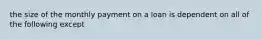 the size of the monthly payment on a loan is dependent on all of the following except