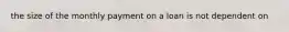 the size of the monthly payment on a loan is not dependent on