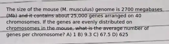 The size of the mouse (M. musculus) genome is 2700 megabases (Mb) and it contains about 25,000 genes arranged on 40 chromosomes. If the genes are evenly distributed on chromosomes in the mouse, what is the average number of genes per chromosome? A) 1 B) 9.3 C) 67.5 D) 625