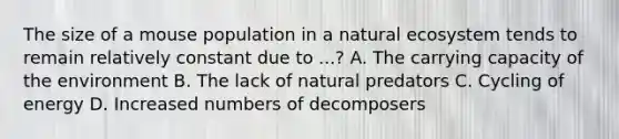 The size of a mouse population in a natural ecosystem tends to remain relatively constant due to ...? A. The carrying capacity of the environment B. The lack of natural predators C. Cycling of energy D. Increased numbers of decomposers