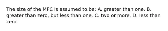 The size of the MPC is assumed to be: A. greater than one. B. greater than zero, but less than one. C. two or more. D. less than zero.