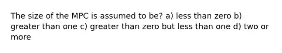 The size of the MPC is assumed to be? a) less than zero b) greater than one c) greater than zero but less than one d) two or more