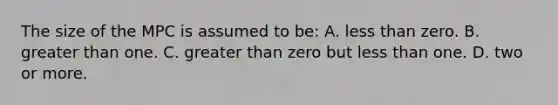 The size of the MPC is assumed to be: A. <a href='https://www.questionai.com/knowledge/k7BtlYpAMX-less-than' class='anchor-knowledge'>less than</a> zero. B. <a href='https://www.questionai.com/knowledge/ktgHnBD4o3-greater-than' class='anchor-knowledge'>greater than</a> one. C. greater than zero but less than one. D. two or more.