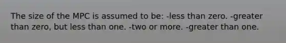 The size of the MPC is assumed to be: -<a href='https://www.questionai.com/knowledge/k7BtlYpAMX-less-than' class='anchor-knowledge'>less than</a> zero. -<a href='https://www.questionai.com/knowledge/ktgHnBD4o3-greater-than' class='anchor-knowledge'>greater than</a> zero, but less than one. -two or more. -greater than one.