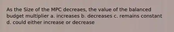 As the Size of the MPC decreaes, the value of the balanced budget multiplier a. increases b. decreases c. remains constant d. could either increase or decrease