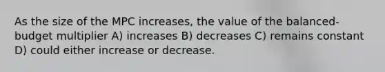 As the size of the MPC increases, the value of the balanced-budget multiplier A) increases B) decreases C) remains constant D) could either increase or decrease.