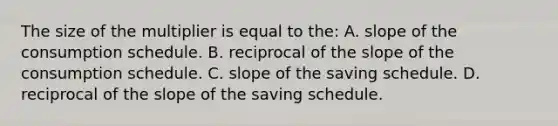 The size of the multiplier is equal to the: A. slope of the consumption schedule. B. reciprocal of the slope of the consumption schedule. C. slope of the saving schedule. D. reciprocal of the slope of the saving schedule.