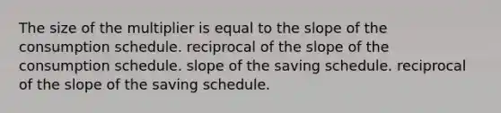 The size of the multiplier is equal to the slope of the consumption schedule. reciprocal of the slope of the consumption schedule. slope of the saving schedule. reciprocal of the slope of the saving schedule.