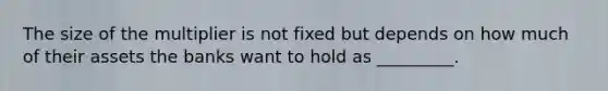 The size of the multiplier is not fixed but depends on how much of their assets the banks want to hold as _________.
