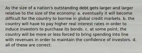 As the size of a nation's outstanding debt gets larger and larger relative to the size of the economy: a. eventually it will become difficult for the country to borrow in global credit markets. b. the country will have to pay higher real interest rates in order to induce investors to purchase its bonds. c. at some point, the country will be more or less forced to bring spending into line with revenues in order to maintain the confidence of investors. d. all of these are correct.