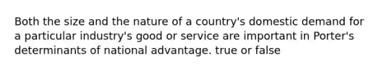 Both the size and the nature of a country's domestic demand for a particular industry's good or service are important in Porter's determinants of national advantage. true or false