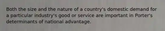 Both the size and the nature of a country's domestic demand for a particular industry's good or service are important in Porter's determinants of national advantage.