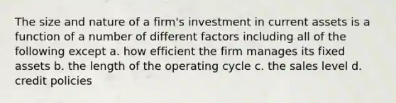 The size and nature of a firm's investment in current assets is a function of a number of different factors including all of the following except a. how efficient the firm manages its fixed assets b. the length of the operating cycle c. the sales level d. credit policies