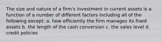 The size and nature of a firm's investment in current assets is a function of a number of different factors including all of the following except: a. how efficiently the firm manages its fixed assets b. the length of the cash conversion c. the sales level d. credit policies