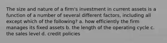 The size and nature of a firm's investment in current assets is a function of a number of several different factors, including all except which of the following? a. how efficiently the firm manages its fixed assets b. the length of the operating cycle c. the sales level d. credit policies