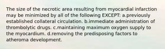 The size of the necrotic area resulting from myocardial infarction may be minimized by all of the following EXCEPT: a.previously established collateral circulation. b.immediate administration of thrombolytic drugs. c.maintaining maximum oxygen supply to the myocardium. d.removing the predisposing factors to atheroma development.