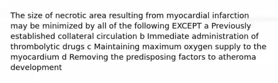 The size of necrotic area resulting from myocardial infarction may be minimized by all of the following EXCEPT a Previously established collateral circulation b Immediate administration of thrombolytic drugs c Maintaining maximum oxygen supply to the myocardium d Removing the predisposing factors to atheroma development