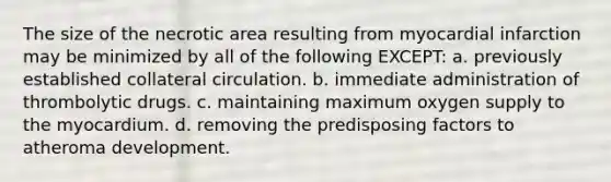The size of the necrotic area resulting from myocardial infarction may be minimized by all of the following EXCEPT: a. previously established collateral circulation. b. immediate administration of thrombolytic drugs. c. maintaining maximum oxygen supply to the myocardium. d. removing the predisposing factors to atheroma development.