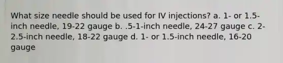 What size needle should be used for IV injections? a. 1- or 1.5-inch needle, 19-22 gauge b. .5-1-inch needle, 24-27 gauge с. 2-2.5-inch needle, 18-22 gauge d. 1- or 1.5-inch needle, 16-20 gauge