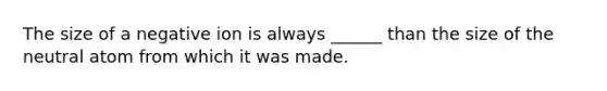 The size of a negative ion is always ______ than the size of the neutral atom from which it was made.