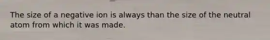 The size of a negative ion is always than the size of the neutral atom from which it was made.