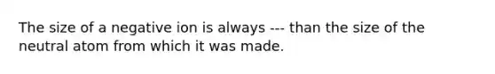 The size of a negative ion is always --- than the size of the neutral atom from which it was made.
