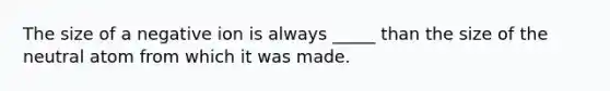 The size of a negative ion is always _____ than the size of the neutral atom from which it was made.