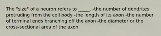 The "size" of a neuron refers to _____. -the number of dendrites protruding from the cell body -the length of its axon -the number of terminal ends branching off the axon -the diameter or the cross-sectional area of the axon