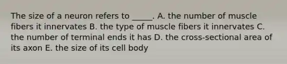 The size of a neuron refers to _____. A. the number of muscle fibers it innervates B. the type of muscle fibers it innervates C. the number of terminal ends it has D. the cross-sectional area of its axon E. the size of its cell body