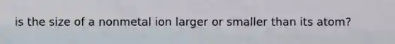 is the size of a nonmetal ion larger or smaller than its atom?